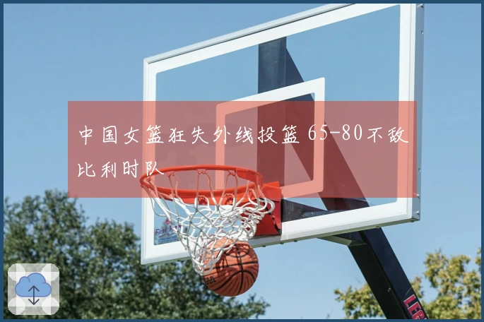 中国女篮狂失外线投篮 65-80不敌比利时队