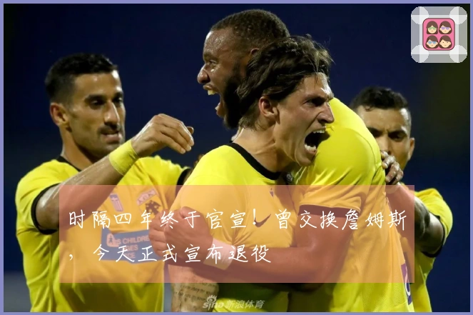 时隔四年终于官宣！曾交换詹姆斯，今天正式宣布退役