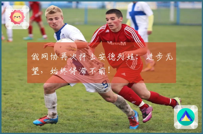 俄网协再次抨击安德列娃：进步无望，始终停滞不前！