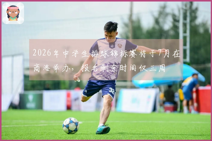 2026年中学生排球锦标赛将于7月在商洛举办，报名剩余时间仅三周