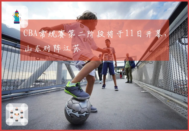 CBA常规赛第二阶段将于11日开幕，山东对阵江苏