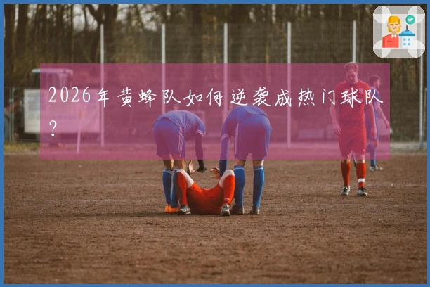 2026年黄蜂队如何逆袭成热门球队？