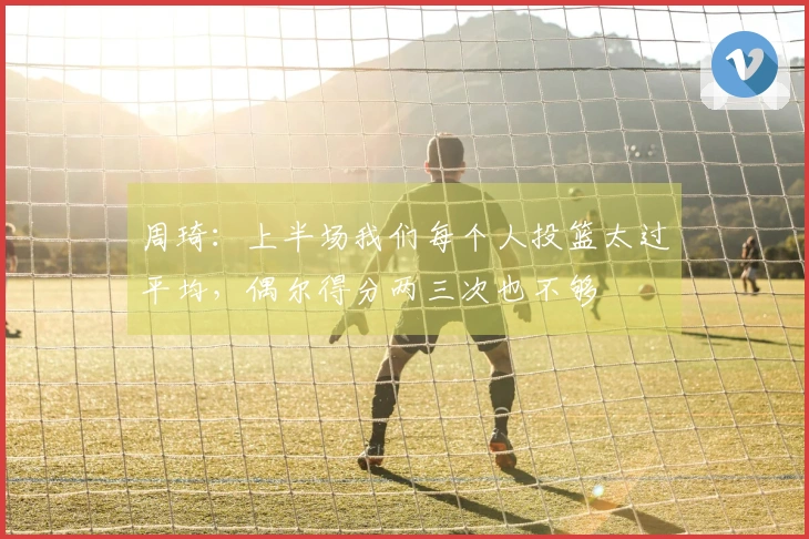 周琦：上半场我们每个人投篮太过平均，偶尔得分两三次也不够