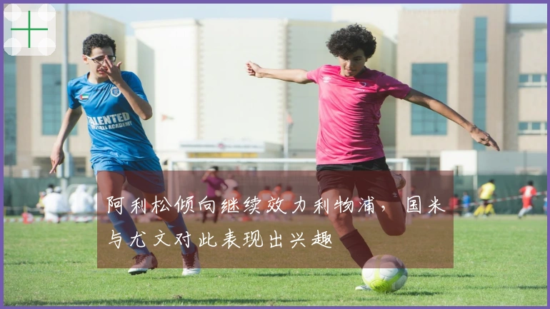 阿利松倾向继续效力利物浦，国米与尤文对此表现出兴趣