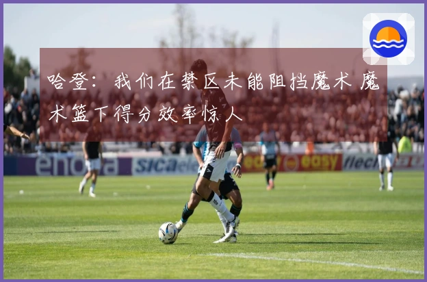 哈登：我们在禁区未能阻挡魔术 魔术篮下得分效率惊人