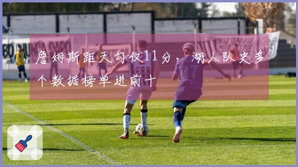 詹姆斯距天勾仅11分，湖人队史多个数据榜单进前十