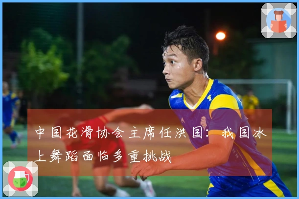 中国花滑协会主席任洪国：我国冰上舞蹈面临多重挑战