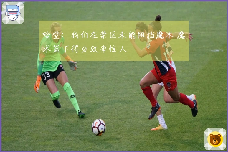 哈登：我们在禁区未能阻挡魔术 魔术篮下得分效率惊人