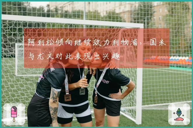 阿利松倾向继续效力利物浦，国米与尤文对此表现出兴趣