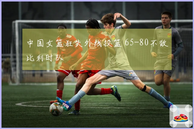 中国女篮狂失外线投篮 65-80不敌比利时队