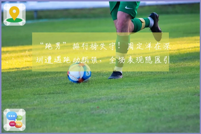 “跑男”排行榜失守！周定洋在深圳遭遇跑动瓶颈，全场表现隐匿引发争议