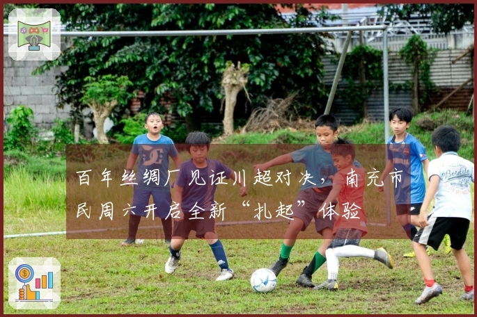 百年丝绸厂见证川超对决，南充市民周六开启全新“扎起”体验