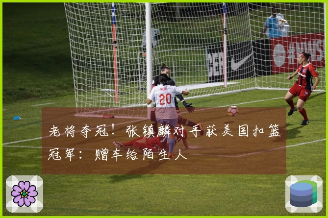 老将夺冠！张镇麟对手获美国扣篮冠军：赠车给陌生人